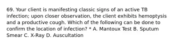 69. Your client is manifesting classic signs of an active TB infection; upon closer observation, the client exhibits hemoptysis and a productive cough. Which of the following can be done to confirm the location of infection? * A. Mantoux Test B. Sputum Smear C. X-Ray D. Auscultation