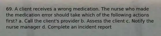 69. A client receives a wrong medication. The nurse who made the medication error should take which of the following actions first? a. Call the client's provider b. Assess the client c. Notify the nurse manager d. Complete an incident report