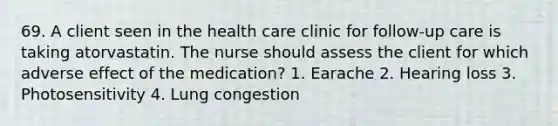 69. A client seen in the health care clinic for follow-up care is taking atorvastatin. The nurse should assess the client for which adverse effect of the medication? 1. Earache 2. Hearing loss 3. Photosensitivity 4. Lung congestion