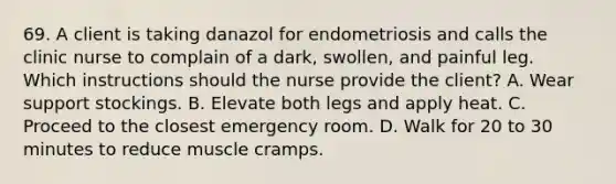 69. A client is taking danazol for endometriosis and calls the clinic nurse to complain of a dark, swollen, and painful leg. Which instructions should the nurse provide the client? A. Wear support stockings. B. Elevate both legs and apply heat. C. Proceed to the closest emergency room. D. Walk for 20 to 30 minutes to reduce muscle cramps.