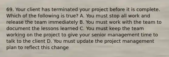 69. Your client has terminated your project before it is complete. Which of the following is true? A. You must stop all work and release the team immediately B. You must work with the team to document the lessons learned C. You must keep the team working on the project to give your senior management time to talk to the client D. You must update the project management plan to reflect this change