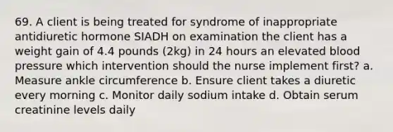 69. A client is being treated for syndrome of inappropriate antidiuretic hormone SIADH on examination the client has a weight gain of 4.4 pounds (2kg) in 24 hours an elevated <a href='https://www.questionai.com/knowledge/kD0HacyPBr-blood-pressure' class='anchor-knowledge'>blood pressure</a> which intervention should the nurse implement first? a. Measure ankle circumference b. Ensure client takes a diuretic every morning c. Monitor daily sodium intake d. Obtain serum creatinine levels daily