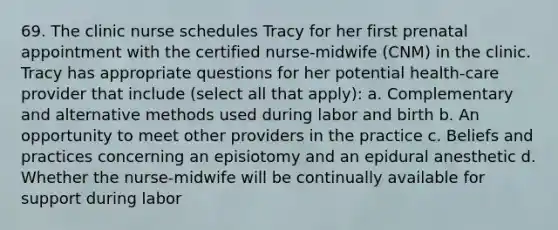 69. The clinic nurse schedules Tracy for her first prenatal appointment with the certified nurse-midwife (CNM) in the clinic. Tracy has appropriate questions for her potential health-care provider that include (select all that apply): a. Complementary and alternative methods used during labor and birth b. An opportunity to meet other providers in the practice c. Beliefs and practices concerning an episiotomy and an epidural anesthetic d. Whether the nurse-midwife will be continually available for support during labor