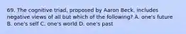 69. The cognitive triad, proposed by Aaron Beck, includes negative views of all but which of the following? A. one's future B. one's self C. one's world D. one's past