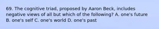 69. The cognitive triad, proposed by Aaron Beck, includes negative views of all but which of the following? A. one's future B. one's self C. one's world D. one's past