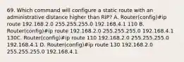 69. Which command will configure a static route with an administrative distance higher than RIP? A. Router(config)#ip route 192.168.2.0 255.255.255.0 192.168.4.1 110 B. Router(config)#ip route 192.168.2.0 255.255.255.0 192.168.4.1 130C. Router(config)#ip route 110 192.168.2.0 255.255.255.0 192.168.4.1 D. Router(config)#ip route 130 192.168.2.0 255.255.255.0 192.168.4.1