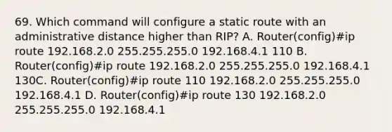 69. Which command will configure a static route with an administrative distance higher than RIP? A. Router(config)#ip route 192.168.2.0 255.255.255.0 192.168.4.1 110 B. Router(config)#ip route 192.168.2.0 255.255.255.0 192.168.4.1 130C. Router(config)#ip route 110 192.168.2.0 255.255.255.0 192.168.4.1 D. Router(config)#ip route 130 192.168.2.0 255.255.255.0 192.168.4.1