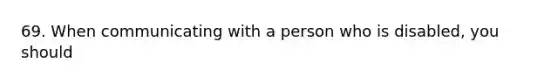 69. When communicating with a person who is disabled, you should