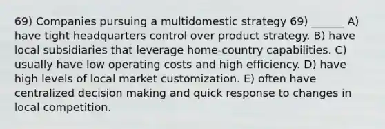 69) Companies pursuing a multidomestic strategy 69) ______ A) have tight headquarters control over product strategy. B) have local subsidiaries that leverage home-country capabilities. C) usually have low operating costs and high efficiency. D) have high levels of local market customization. E) often have centralized decision making and quick response to changes in local competition.