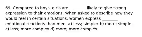 69. Compared to boys, girls are ________ likely to give strong expression to their emotions. When asked to describe how they would feel in certain situations, women express ________ emotional reactions than men. a) less; simpler b) more; simpler c) less; more complex d) more; more complex