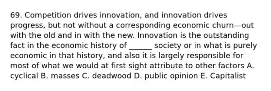 69. Competition drives innovation, and innovation drives progress, but not without a corresponding economic churn—out with the old and in with the new. Innovation is the outstanding fact in the economic history of ______ society or in what is purely economic in that history, and also it is largely responsible for most of what we would at first sight attribute to other factors A. cyclical B. masses C. deadwood D. public opinion E. Capitalist