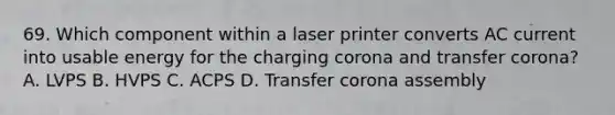 69. Which component within a laser printer converts AC current into usable energy for the charging corona and transfer corona? A. LVPS B. HVPS C. ACPS D. Transfer corona assembly