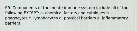 69. Components of the innate immune system include all of the following EXCEPT: a. chemical factors and cytokines b. phagocytes c. lymphocytes d. physical barriers e. inflammatory barriers