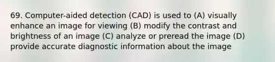 69. Computer-aided detection (CAD) is used to (A) visually enhance an image for viewing (B) modify the contrast and brightness of an image (C) analyze or preread the image (D) provide accurate diagnostic information about the image