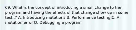 69. What is the concept of introducing a small change to the program and having the effects of that change show up in some test..? A. Introducing mutations B. Performance testing C. A mutation error D. Debugging a program