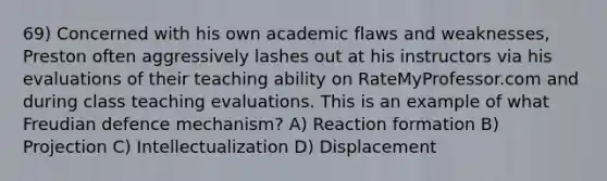 69) Concerned with his own academic flaws and weaknesses, Preston often aggressively lashes out at his instructors via his evaluations of their teaching ability on RateMyProfessor.com and during class teaching evaluations. This is an example of what Freudian defence mechanism? A) Reaction formation B) Projection C) Intellectualization D) Displacement