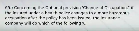 69.) Concerning the Optional provision 'Change of Occupation," if the insured under a health policy changes to a more hazardous occupation after the policy has been issued, the insurance company will do which of the following?C