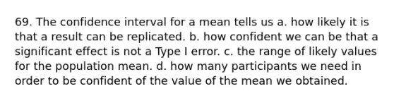 69. The confidence interval for a mean tells us a. how likely it is that a result can be replicated. b. how confident we can be that a significant effect is not a Type I error. c. the range of likely values for the population mean. d. how many participants we need in order to be confident of the value of the mean we obtained.