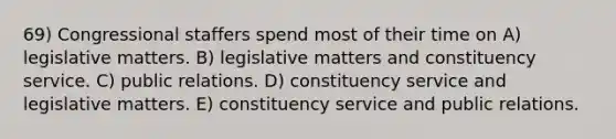 69) Congressional staffers spend most of their time on A) legislative matters. B) legislative matters and constituency service. C) public relations. D) constituency service and legislative matters. E) constituency service and public relations.