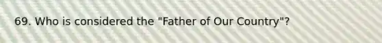 69. Who is considered the "Father of Our Country"?