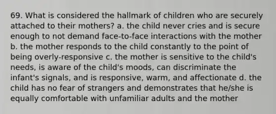 69. What is considered the hallmark of children who are securely attached to their mothers? a. the child never cries and is secure enough to not demand face-to-face interactions with the mother b. the mother responds to the child constantly to the point of being overly-responsive c. the mother is sensitive to the child's needs, is aware of the child's moods, can discriminate the infant's signals, and is responsive, warm, and affectionate d. the child has no fear of strangers and demonstrates that he/she is equally comfortable with unfamiliar adults and the mother