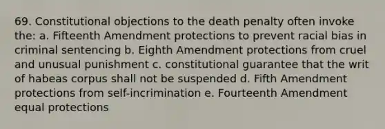 69. Constitutional objections to the death penalty often invoke the: a. Fifteenth Amendment protections to prevent racial bias in criminal sentencing b. Eighth Amendment protections from cruel and unusual punishment c. constitutional guarantee that the writ of habeas corpus shall not be suspended d. Fifth Amendment protections from self-incrimination e. Fourteenth Amendment equal protections