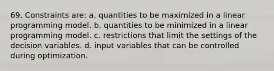 69. Constraints are: a. quantities to be maximized in a linear programming model. b. quantities to be minimized in a linear programming model. c. restrictions that limit the settings of the decision variables. d. input variables that can be controlled during optimization.