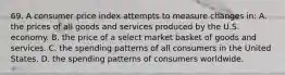 69. A consumer price index attempts to measure changes in: A. the prices of all goods and services produced by the U.S. economy. B. the price of a select market basket of goods and services. C. the spending patterns of all consumers in the United States. D. the spending patterns of consumers worldwide.