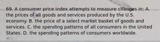 69. A consumer price index attempts to measure changes in: A. the prices of all goods and services produced by the U.S. economy. B. the price of a select market basket of goods and services. C. the spending patterns of all consumers in the United States. D. the spending patterns of consumers worldwide.