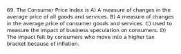 69. The Consumer Price Index is A) A measure of changes in the average price of all goods and services. B) A measure of changes in the average price of consumer goods and services. C) Used to measure the impact of business speculation on consumers. D) The impact felt by consumers who move into a higher tax bracket because of inflation.