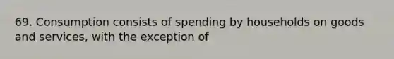 69. Consumption consists of spending by households on goods and services, with the exception of