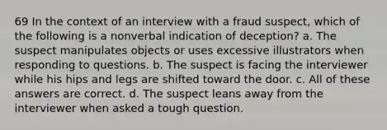 69 In the context of an interview with a fraud suspect, which of the following is a nonverbal indication of deception? a. The suspect manipulates objects or uses excessive illustrators when responding to questions. b. The suspect is facing the interviewer while his hips and legs are shifted toward the door. c. All of these answers are correct. d. The suspect leans away from the interviewer when asked a tough question.