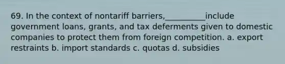 69. In the context of nontariff barriers,__________include government loans, grants, and tax deferments given to domestic companies to protect them from foreign competition. a. export restraints b. import standards c. quotas d. subsidies