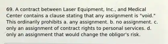 69. A contract between Laser Equipment, Inc., and Medical Center contains a clause stating that any assignment is "void." This ordinarily prohibits a. ​any assignment. b. ​no assignment. c. ​only an assignment of contract rights to personal services. d. ​only an assignment that would change the obligor's risk.