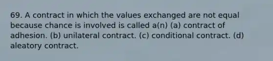 69. A contract in which the values exchanged are not equal because chance is involved is called a(n) (a) contract of adhesion. (b) unilateral contract. (c) conditional contract. (d) aleatory contract.