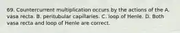 69. Countercurrent multiplication occurs by the actions of the A. vasa recta. B. peritubular capillaries. C. loop of Henle. D. Both vasa recta and loop of Henle are correct.