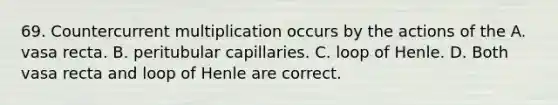 69. Countercurrent multiplication occurs by the actions of the A. vasa recta. B. peritubular capillaries. C. loop of Henle. D. Both vasa recta and loop of Henle are correct.