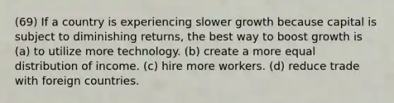 (69) If a country is experiencing slower growth because capital is subject to diminishing returns, the best way to boost growth is (a) to utilize more technology. (b) create a more equal distribution of income. (c) hire more workers. (d) reduce trade with foreign countries.