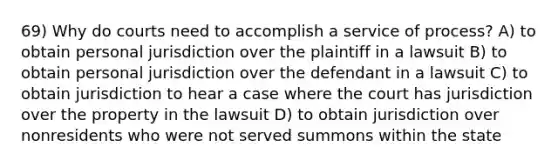 69) Why do courts need to accomplish a service of process? A) to obtain personal jurisdiction over the plaintiff in a lawsuit B) to obtain personal jurisdiction over the defendant in a lawsuit C) to obtain jurisdiction to hear a case where the court has jurisdiction over the property in the lawsuit D) to obtain jurisdiction over nonresidents who were not served summons within the state