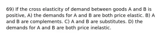 69) If the cross elasticity of demand between goods A and B is positive, A) the demands for A and B are both price elastic. B) A and B are complements. C) A and B are substitutes. D) the demands for A and B are both price inelastic.