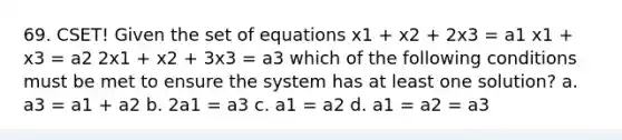 69. CSET! Given the set of equations x1 + x2 + 2x3 = a1 x1 + x3 = a2 2x1 + x2 + 3x3 = a3 which of the following conditions must be met to ensure the system has at least one solution? a. a3 = a1 + a2 b. 2a1 = a3 c. a1 = a2 d. a1 = a2 = a3