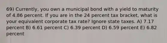 69) Currently, you own a municipal bond with a yield to maturity of 4.86 percent. If you are in the 24 percent tax bracket, what is your equivalent corporate tax rate? Ignore state taxes. A) 7.17 percent B) 6.61 percent C) 6.39 percent D) 6.59 percent E) 6.82 percent