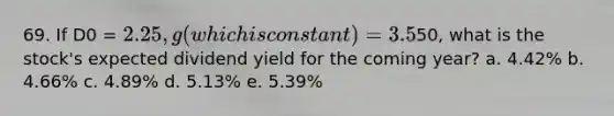 69. If D0 = 2.25, g (which is constant) = 3.5%, and P0 =50, what is the stock's expected dividend yield for the coming year? a. 4.42% b. 4.66% c. 4.89% d. 5.13% e. 5.39%