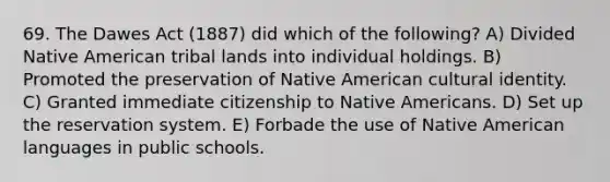 69. The Dawes Act (1887) did which of the following? A) Divided Native American tribal lands into individual holdings. B) Promoted the preservation of Native American cultural identity. C) Granted immediate citizenship to Native Americans. D) Set up the reservation system. E) Forbade the use of Native American languages in public schools.