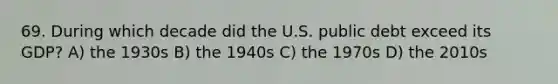 69. During which decade did the U.S. public debt exceed its GDP? A) the 1930s B) the 1940s C) the 1970s D) the 2010s