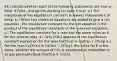 69.) Decide whether each of the following statements are true or false. If false, change the wording to make it true. a.) The magnitude of the equilibrium constant is always independent of temp. b.) When two chemical equations are added to give a net equation,, the equilibrium constant for the net equation is the product of the equilibrium constants of the summed equations. c.) The equilibrium constant for a reax has the same value as K for the reverse reax. d.) Only [CO₂] appears in the equilibrium constant expression for the reax CaCO₃(s) ⇋ CaO(s) + CO₂(g) e.) For the reax CaCO₃(s) ⇋ CaO(s) + CO₂(g), the value for K is the same, whether the amount of CO₂ is expressed as moles/liter or as gas pressure (Book Practice 3- Ch15)