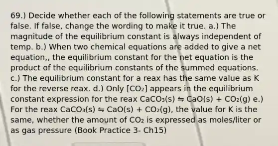 69.) Decide whether each of the following statements are true or false. If false, change the wording to make it true. a.) The magnitude of the equilibrium constant is always independent of temp. b.) When two chemical equations are added to give a net equation,, the equilibrium constant for the net equation is the product of the equilibrium constants of the summed equations. c.) The equilibrium constant for a reax has the same value as K for the reverse reax. d.) Only [CO₂] appears in the equilibrium constant expression for the reax CaCO₃(s) ⇋ CaO(s) + CO₂(g) e.) For the reax CaCO₃(s) ⇋ CaO(s) + CO₂(g), the value for K is the same, whether the amount of CO₂ is expressed as moles/liter or as gas pressure (Book Practice 3- Ch15)