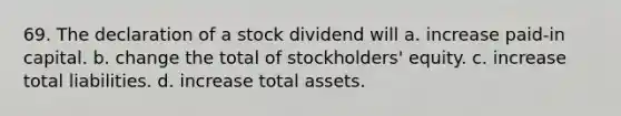 69. The declaration of a stock dividend will a. increase paid-in capital. b. change the total of stockholders' equity. c. increase total liabilities. d. increase total assets.