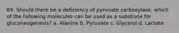 69. Should there be a deficiency of pyruvate carboxylase, which of the following molecules can be used as a substrate for gluconeogenesis? a. Alanine b. Pyruvate c. Glycerol d. Lactate