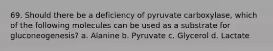 69. Should there be a deficiency of pyruvate carboxylase, which of the following molecules can be used as a substrate for gluconeogenesis? a. Alanine b. Pyruvate c. Glycerol d. Lactate